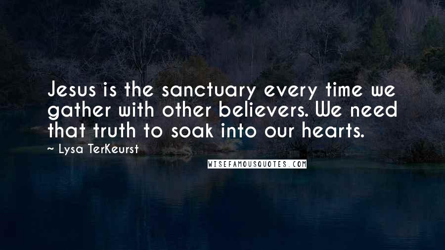 Lysa TerKeurst Quotes: Jesus is the sanctuary every time we gather with other believers. We need that truth to soak into our hearts.