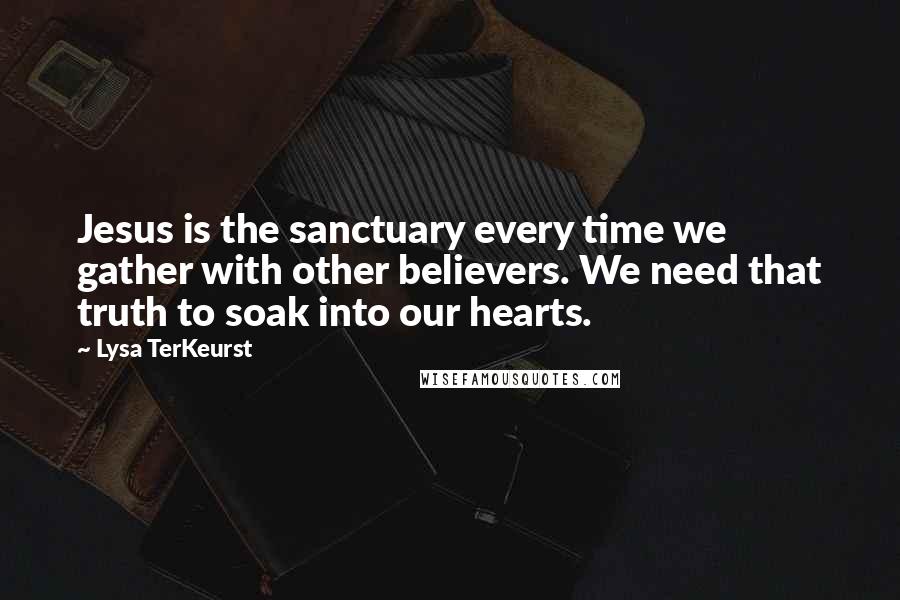 Lysa TerKeurst Quotes: Jesus is the sanctuary every time we gather with other believers. We need that truth to soak into our hearts.