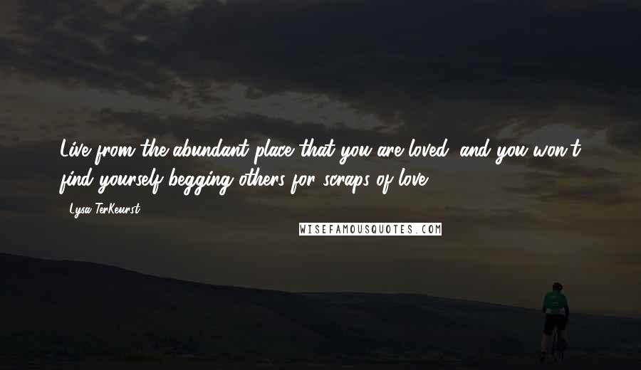 Lysa TerKeurst Quotes: Live from the abundant place that you are loved, and you won't find yourself begging others for scraps of love.