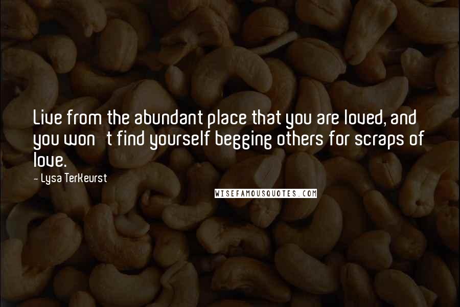 Lysa TerKeurst Quotes: Live from the abundant place that you are loved, and you won't find yourself begging others for scraps of love.