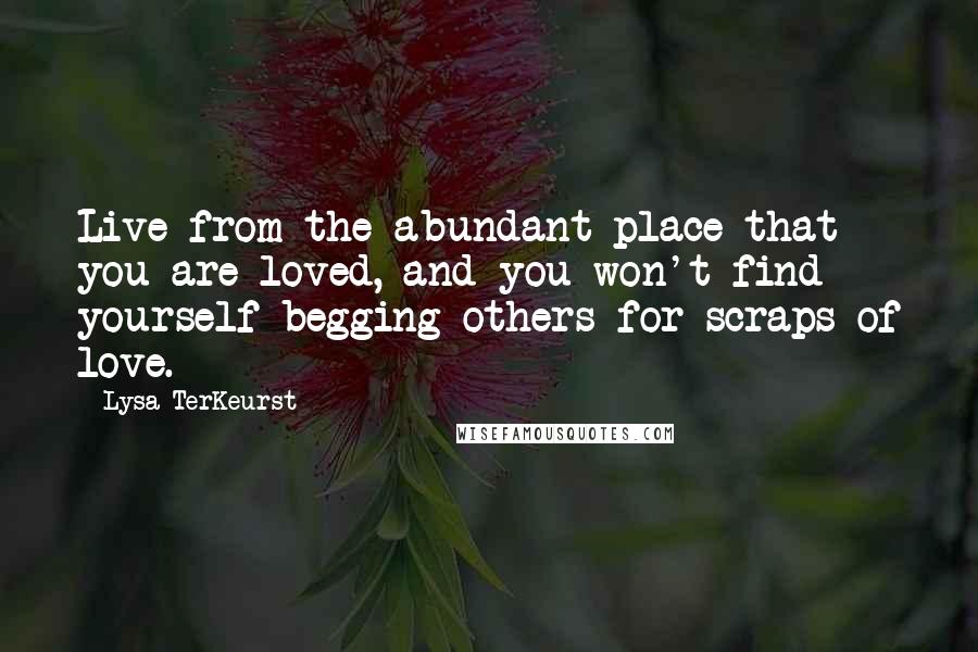 Lysa TerKeurst Quotes: Live from the abundant place that you are loved, and you won't find yourself begging others for scraps of love.