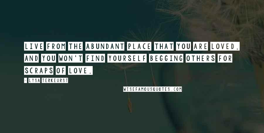 Lysa TerKeurst Quotes: Live from the abundant place that you are loved, and you won't find yourself begging others for scraps of love.