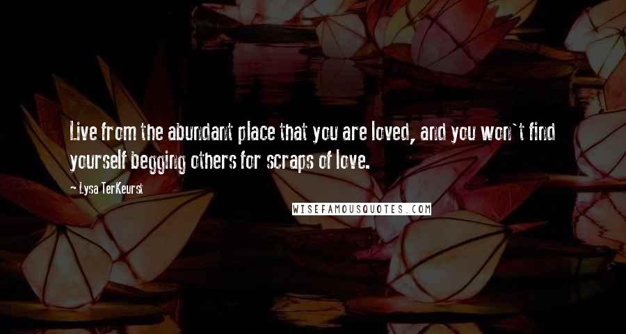 Lysa TerKeurst Quotes: Live from the abundant place that you are loved, and you won't find yourself begging others for scraps of love.