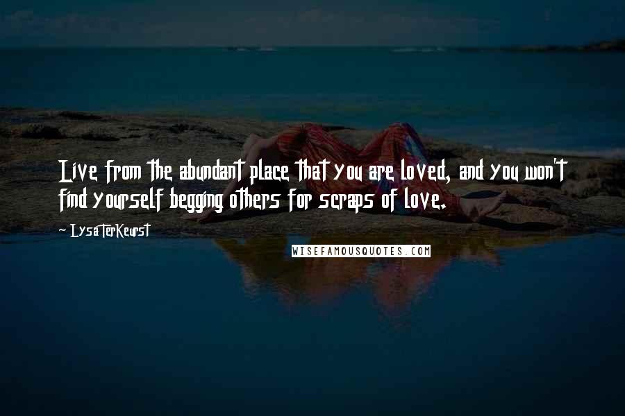 Lysa TerKeurst Quotes: Live from the abundant place that you are loved, and you won't find yourself begging others for scraps of love.