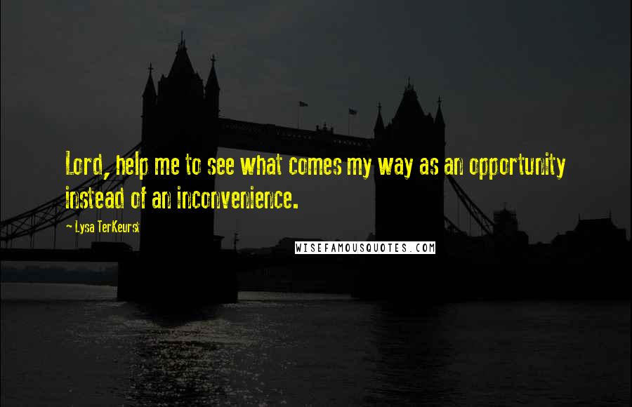 Lysa TerKeurst Quotes: Lord, help me to see what comes my way as an opportunity instead of an inconvenience.