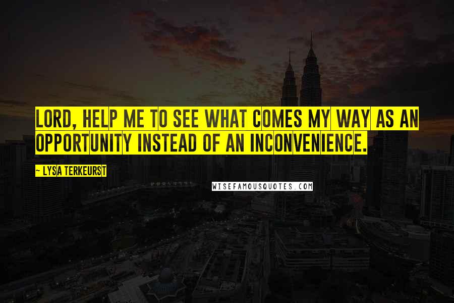 Lysa TerKeurst Quotes: Lord, help me to see what comes my way as an opportunity instead of an inconvenience.