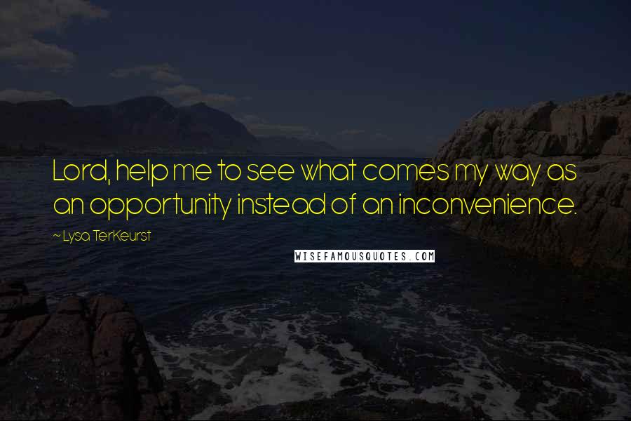 Lysa TerKeurst Quotes: Lord, help me to see what comes my way as an opportunity instead of an inconvenience.