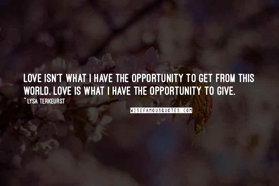 Lysa TerKeurst Quotes: Love isn't what I have the opportunity to get from this world. Love is what I have the opportunity to give.