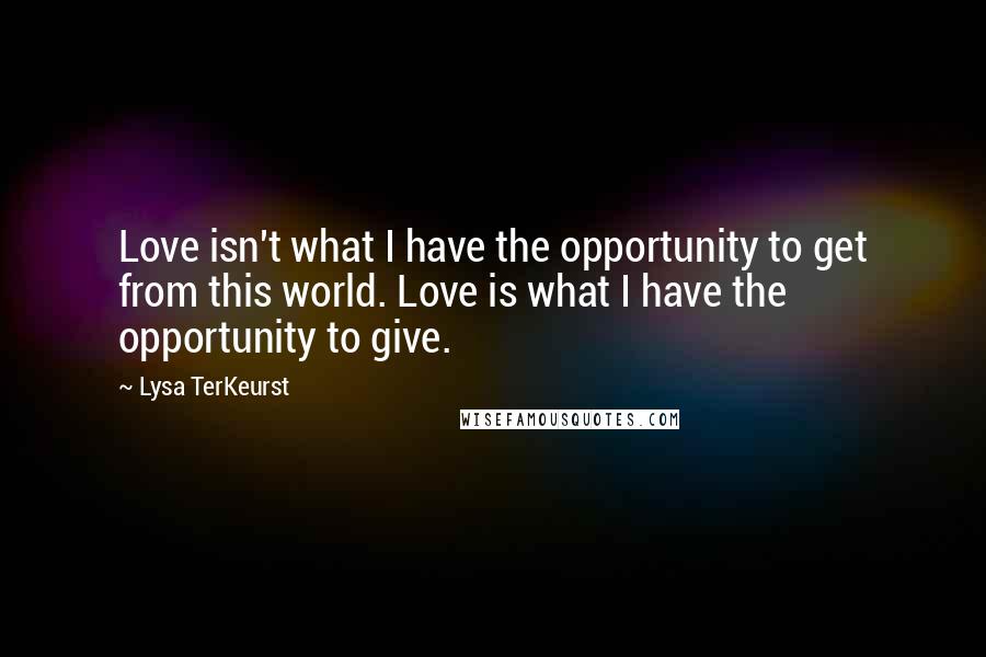 Lysa TerKeurst Quotes: Love isn't what I have the opportunity to get from this world. Love is what I have the opportunity to give.