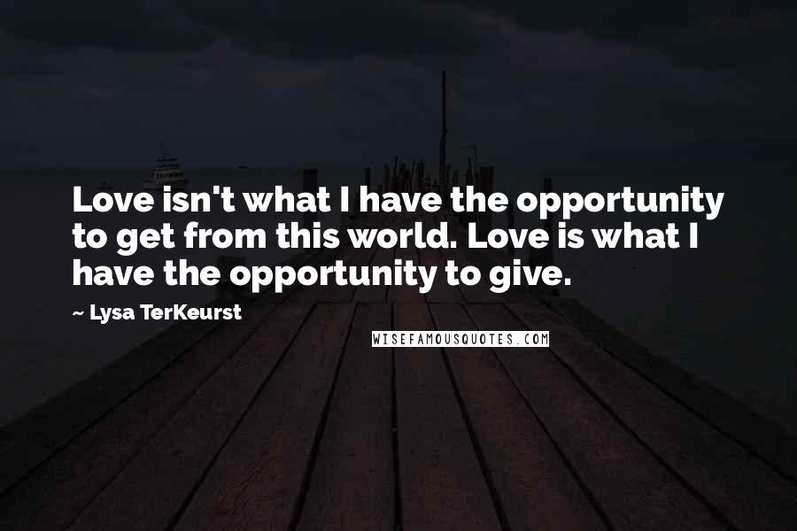 Lysa TerKeurst Quotes: Love isn't what I have the opportunity to get from this world. Love is what I have the opportunity to give.