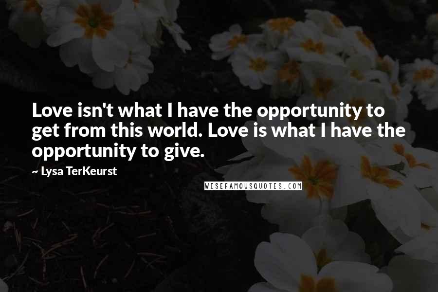 Lysa TerKeurst Quotes: Love isn't what I have the opportunity to get from this world. Love is what I have the opportunity to give.