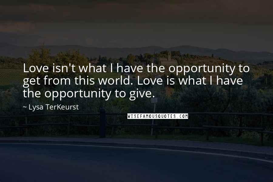 Lysa TerKeurst Quotes: Love isn't what I have the opportunity to get from this world. Love is what I have the opportunity to give.