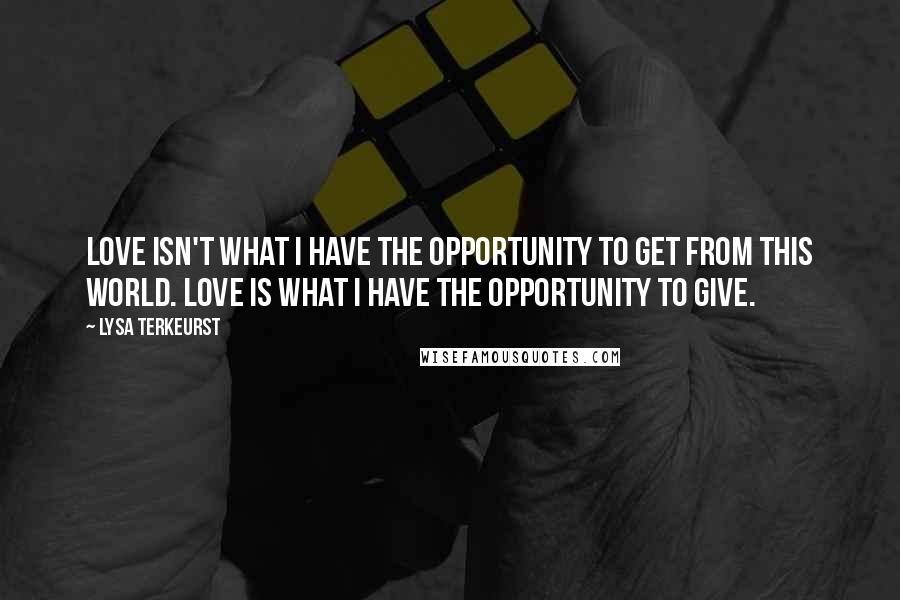 Lysa TerKeurst Quotes: Love isn't what I have the opportunity to get from this world. Love is what I have the opportunity to give.