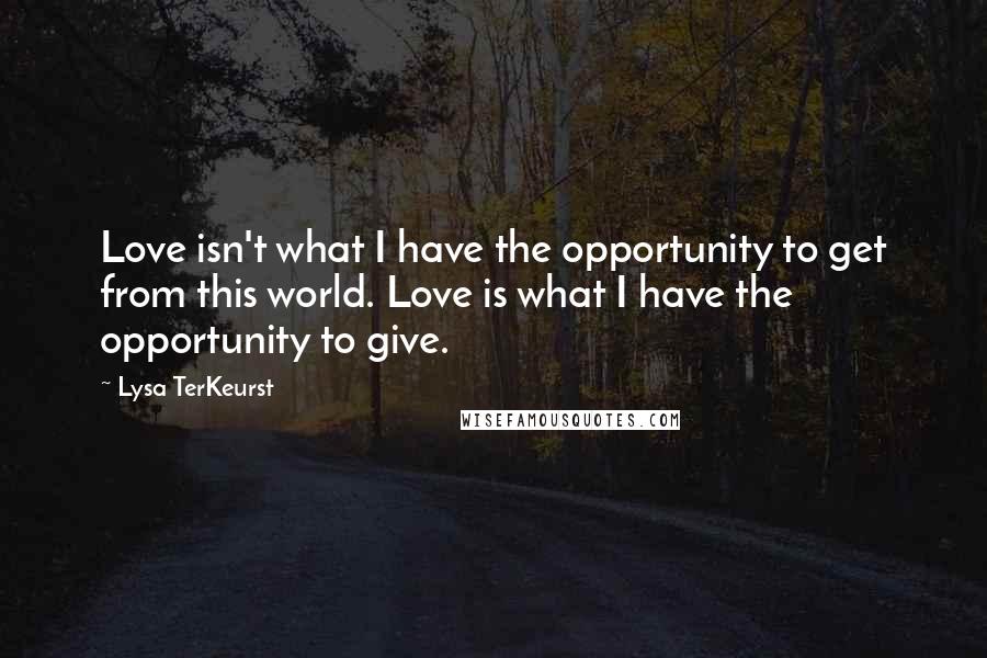 Lysa TerKeurst Quotes: Love isn't what I have the opportunity to get from this world. Love is what I have the opportunity to give.