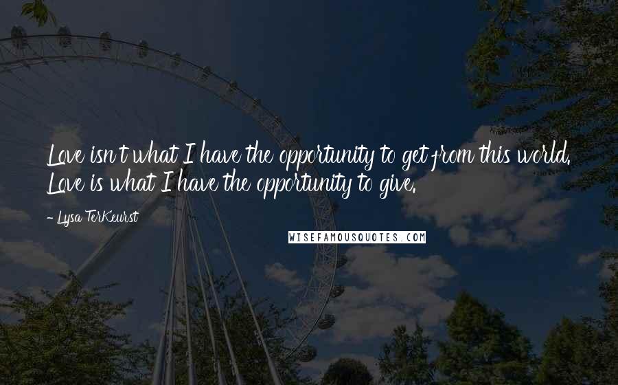 Lysa TerKeurst Quotes: Love isn't what I have the opportunity to get from this world. Love is what I have the opportunity to give.