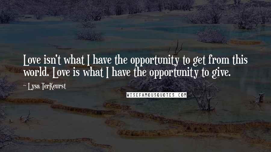 Lysa TerKeurst Quotes: Love isn't what I have the opportunity to get from this world. Love is what I have the opportunity to give.