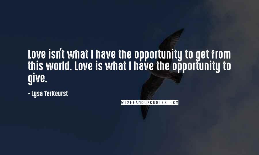 Lysa TerKeurst Quotes: Love isn't what I have the opportunity to get from this world. Love is what I have the opportunity to give.