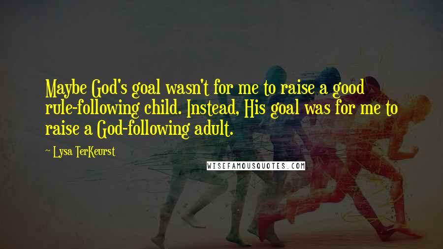 Lysa TerKeurst Quotes: Maybe God's goal wasn't for me to raise a good rule-following child. Instead, His goal was for me to raise a God-following adult.