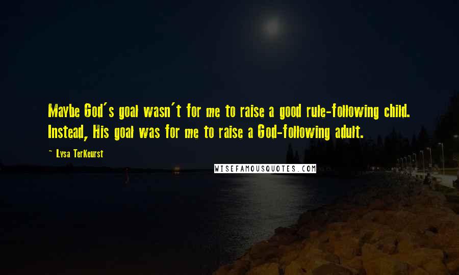 Lysa TerKeurst Quotes: Maybe God's goal wasn't for me to raise a good rule-following child. Instead, His goal was for me to raise a God-following adult.