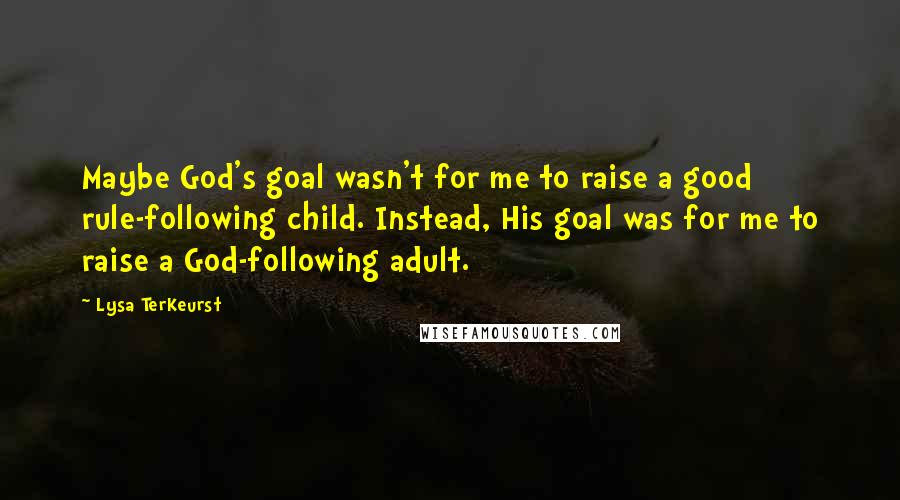 Lysa TerKeurst Quotes: Maybe God's goal wasn't for me to raise a good rule-following child. Instead, His goal was for me to raise a God-following adult.