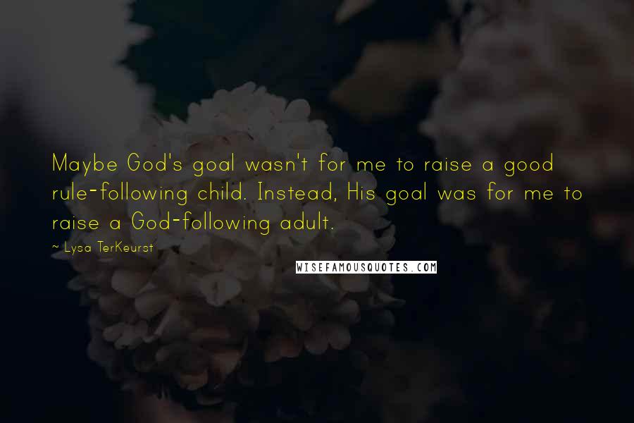 Lysa TerKeurst Quotes: Maybe God's goal wasn't for me to raise a good rule-following child. Instead, His goal was for me to raise a God-following adult.