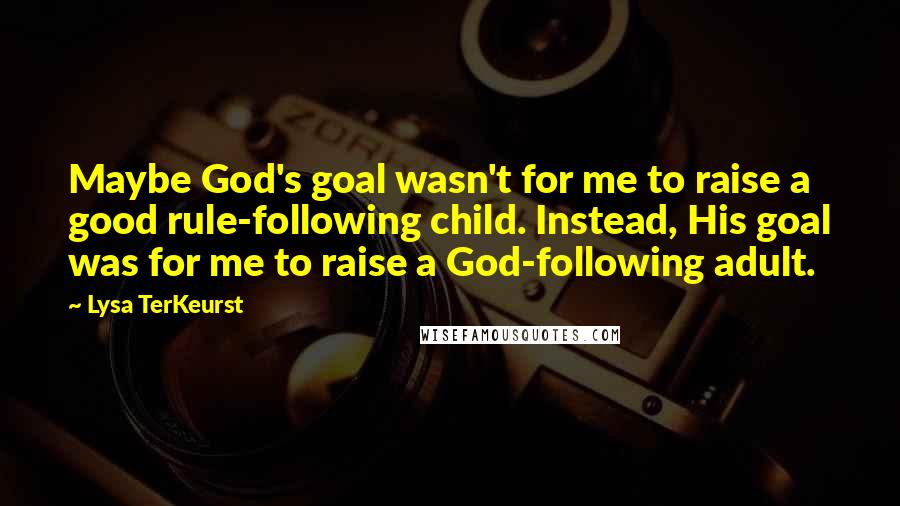 Lysa TerKeurst Quotes: Maybe God's goal wasn't for me to raise a good rule-following child. Instead, His goal was for me to raise a God-following adult.