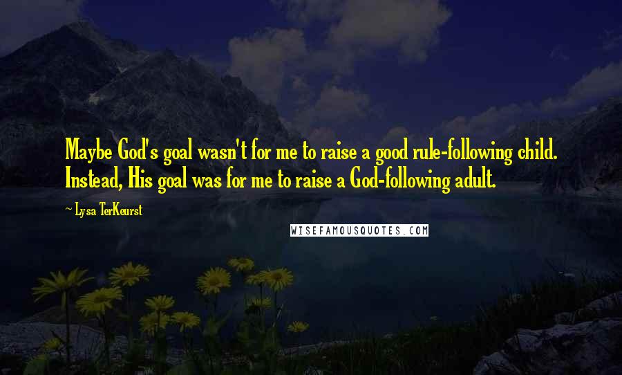 Lysa TerKeurst Quotes: Maybe God's goal wasn't for me to raise a good rule-following child. Instead, His goal was for me to raise a God-following adult.