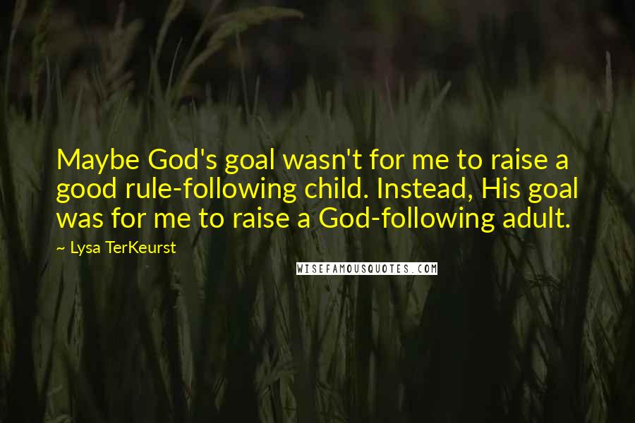 Lysa TerKeurst Quotes: Maybe God's goal wasn't for me to raise a good rule-following child. Instead, His goal was for me to raise a God-following adult.