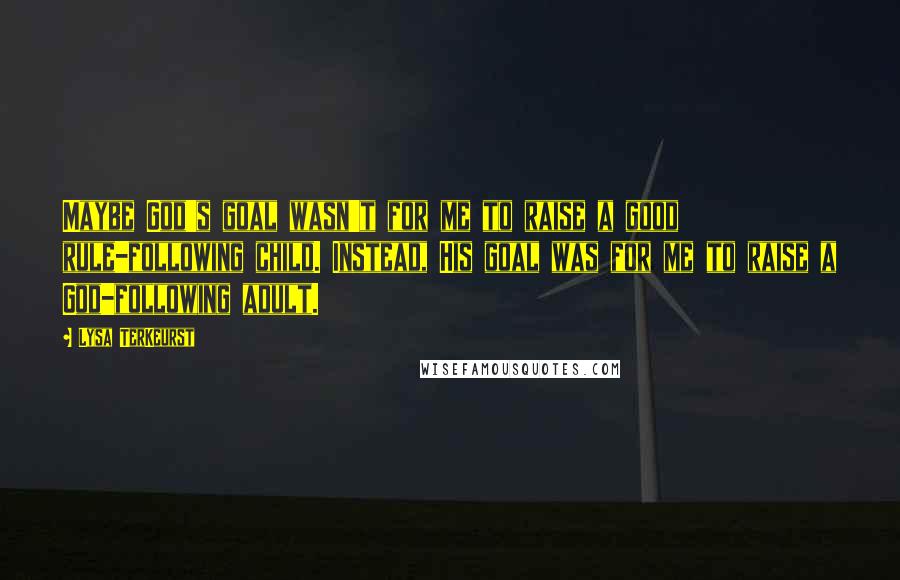 Lysa TerKeurst Quotes: Maybe God's goal wasn't for me to raise a good rule-following child. Instead, His goal was for me to raise a God-following adult.