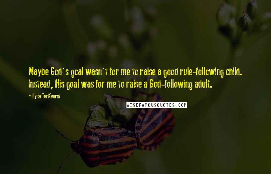 Lysa TerKeurst Quotes: Maybe God's goal wasn't for me to raise a good rule-following child. Instead, His goal was for me to raise a God-following adult.