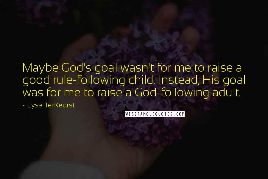 Lysa TerKeurst Quotes: Maybe God's goal wasn't for me to raise a good rule-following child. Instead, His goal was for me to raise a God-following adult.