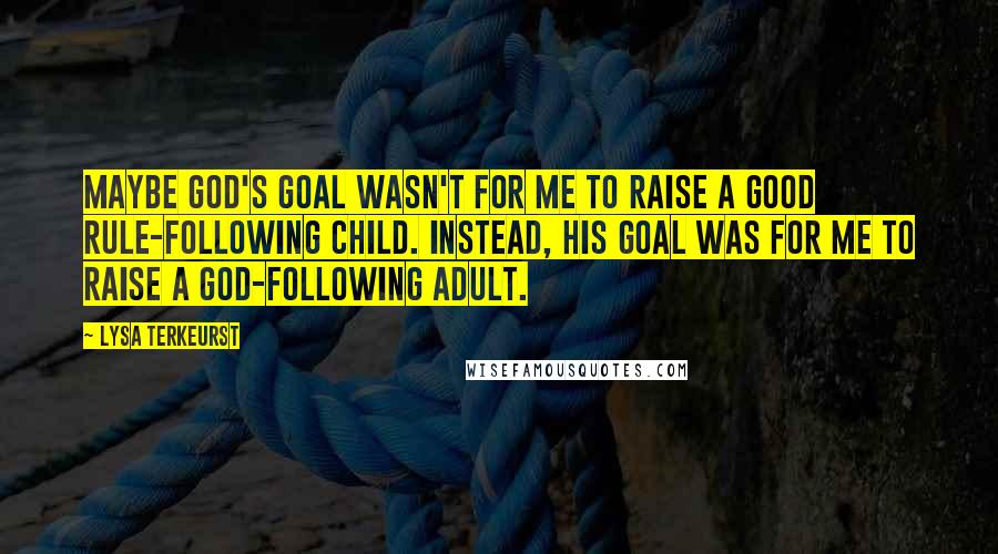 Lysa TerKeurst Quotes: Maybe God's goal wasn't for me to raise a good rule-following child. Instead, His goal was for me to raise a God-following adult.