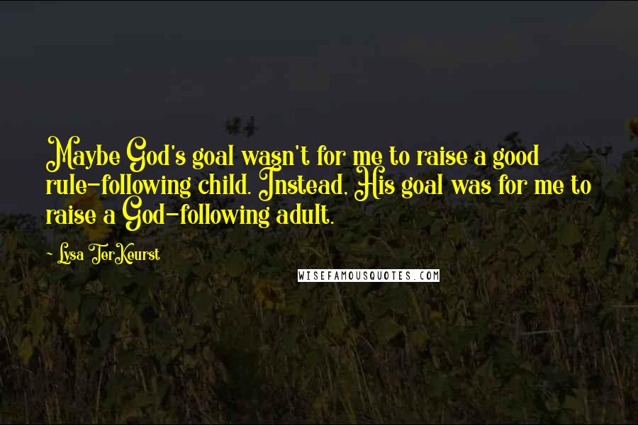 Lysa TerKeurst Quotes: Maybe God's goal wasn't for me to raise a good rule-following child. Instead, His goal was for me to raise a God-following adult.