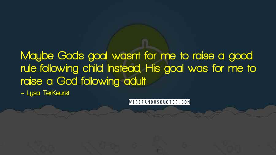 Lysa TerKeurst Quotes: Maybe God's goal wasn't for me to raise a good rule-following child. Instead, His goal was for me to raise a God-following adult.