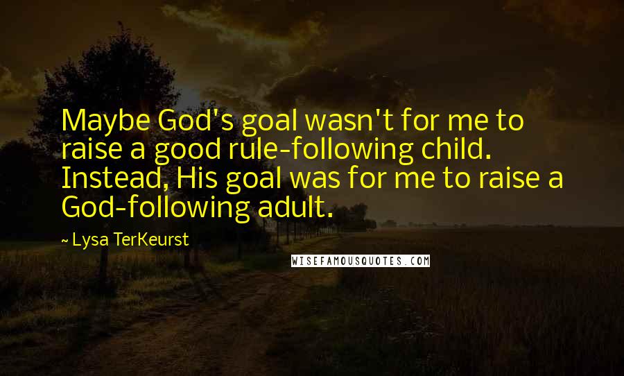 Lysa TerKeurst Quotes: Maybe God's goal wasn't for me to raise a good rule-following child. Instead, His goal was for me to raise a God-following adult.