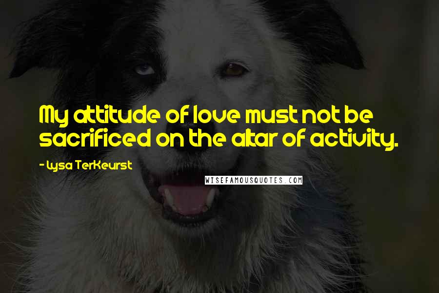 Lysa TerKeurst Quotes: My attitude of love must not be sacrificed on the altar of activity.