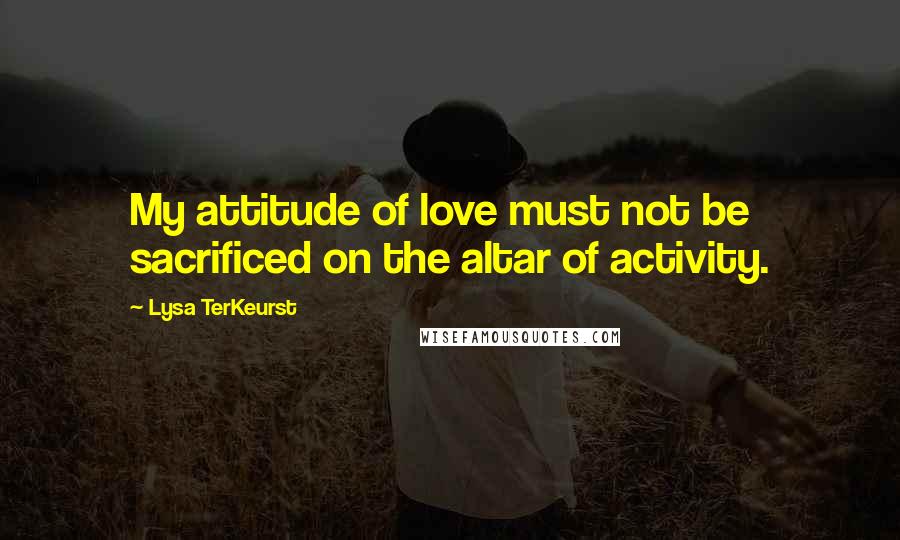 Lysa TerKeurst Quotes: My attitude of love must not be sacrificed on the altar of activity.