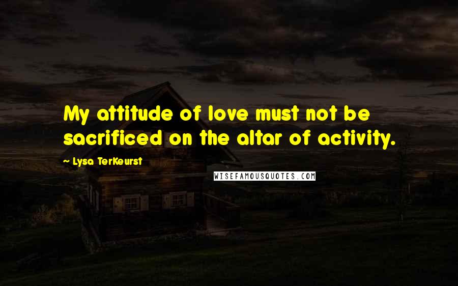 Lysa TerKeurst Quotes: My attitude of love must not be sacrificed on the altar of activity.