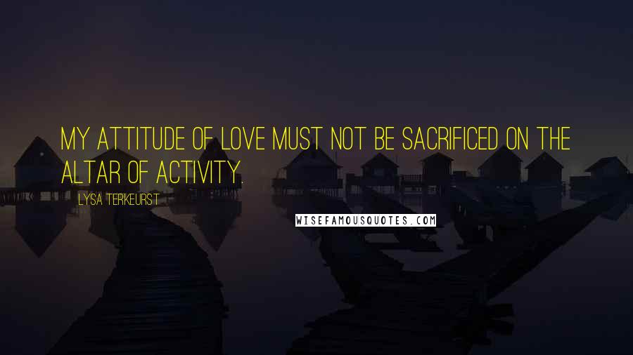 Lysa TerKeurst Quotes: My attitude of love must not be sacrificed on the altar of activity.