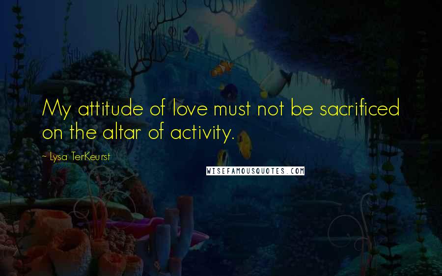 Lysa TerKeurst Quotes: My attitude of love must not be sacrificed on the altar of activity.