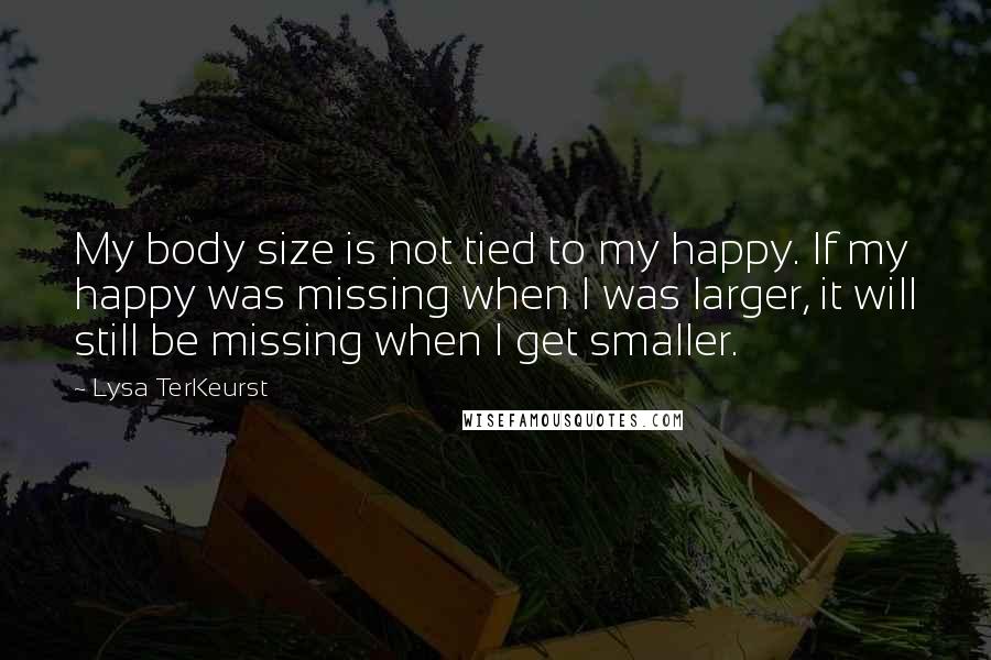 Lysa TerKeurst Quotes: My body size is not tied to my happy. If my happy was missing when I was larger, it will still be missing when I get smaller.