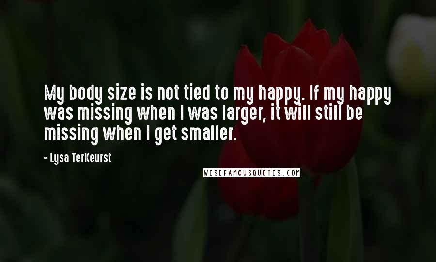 Lysa TerKeurst Quotes: My body size is not tied to my happy. If my happy was missing when I was larger, it will still be missing when I get smaller.