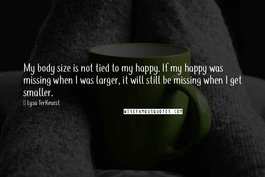 Lysa TerKeurst Quotes: My body size is not tied to my happy. If my happy was missing when I was larger, it will still be missing when I get smaller.