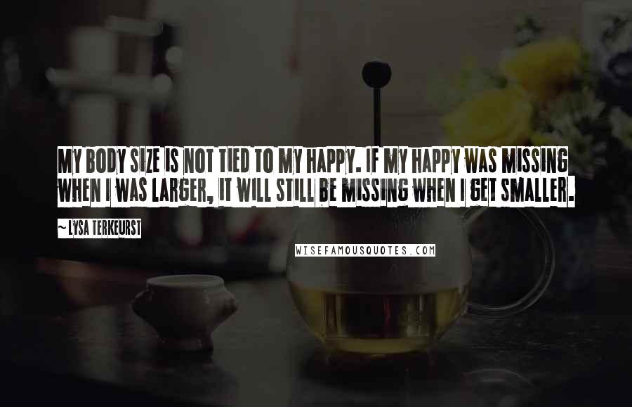 Lysa TerKeurst Quotes: My body size is not tied to my happy. If my happy was missing when I was larger, it will still be missing when I get smaller.