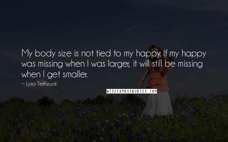 Lysa TerKeurst Quotes: My body size is not tied to my happy. If my happy was missing when I was larger, it will still be missing when I get smaller.