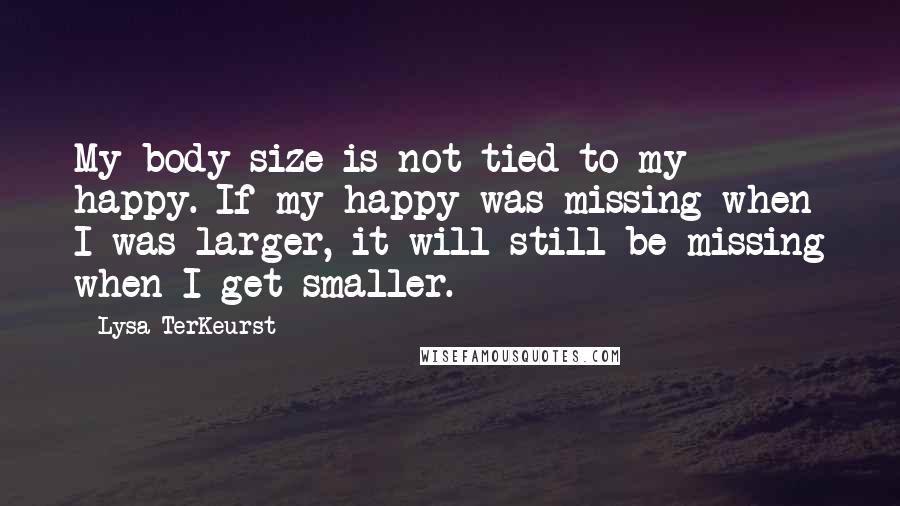 Lysa TerKeurst Quotes: My body size is not tied to my happy. If my happy was missing when I was larger, it will still be missing when I get smaller.