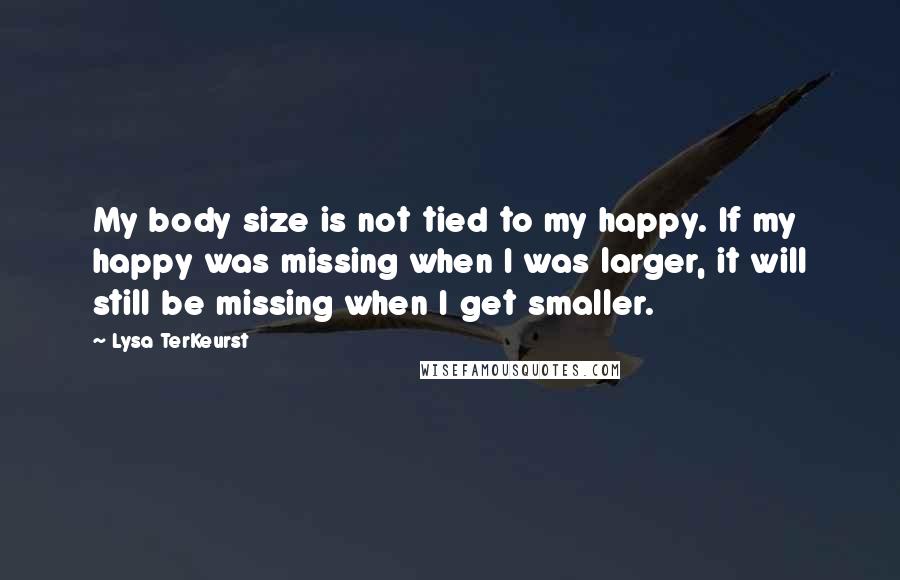 Lysa TerKeurst Quotes: My body size is not tied to my happy. If my happy was missing when I was larger, it will still be missing when I get smaller.