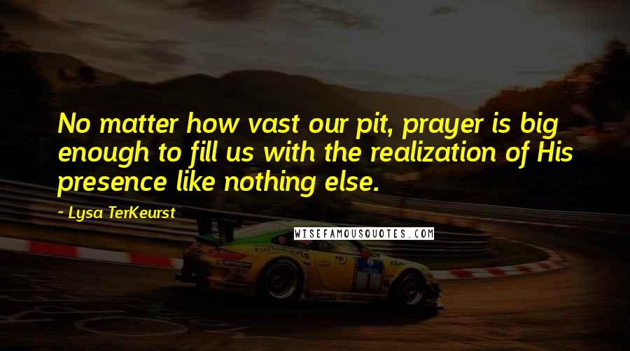 Lysa TerKeurst Quotes: No matter how vast our pit, prayer is big enough to fill us with the realization of His presence like nothing else.