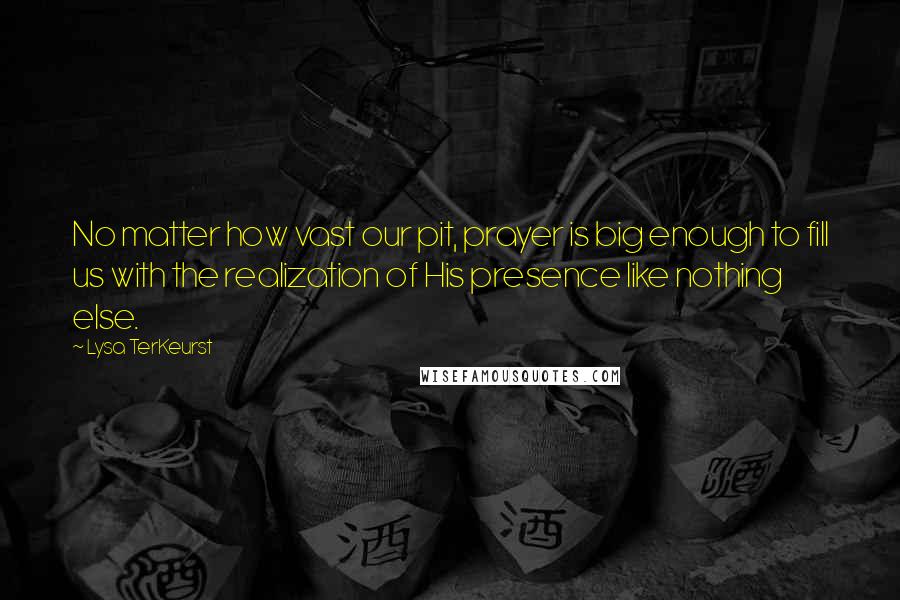 Lysa TerKeurst Quotes: No matter how vast our pit, prayer is big enough to fill us with the realization of His presence like nothing else.