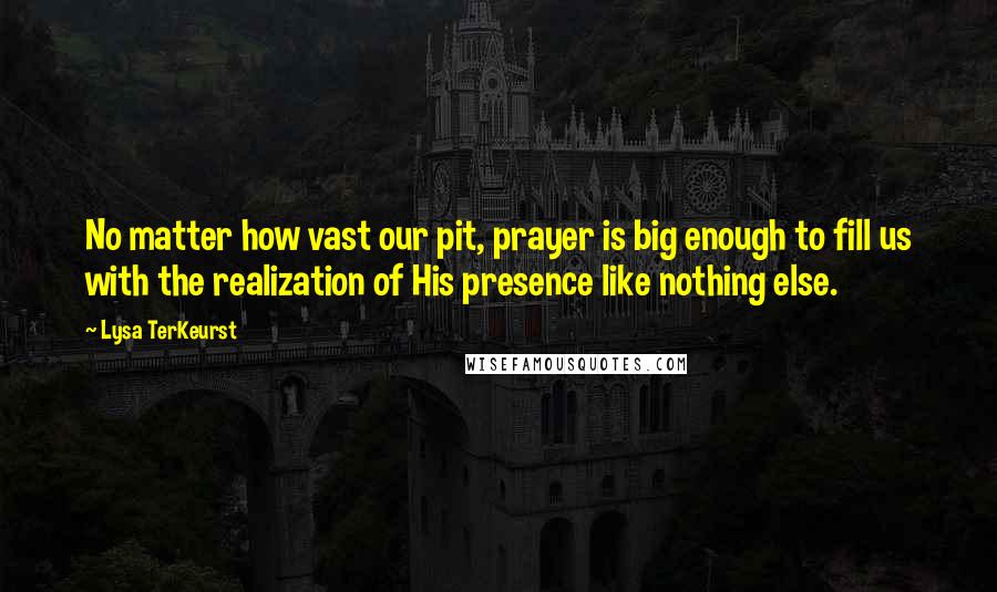 Lysa TerKeurst Quotes: No matter how vast our pit, prayer is big enough to fill us with the realization of His presence like nothing else.